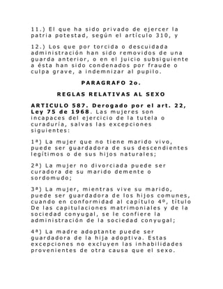 11.) El que ha sido privado de ejercer la
patria potestad, según el artículo 310, y
12.) Los que por torcida o descuidada
administración han sido removidos de una
guarda anterior, o en el juicio subsiguiente
a ésta han sido condenados por fraude o
culpa grave, a indemnizar al pupilo.
PARAGRAFO 2o.
REGLAS RELATIVAS AL SEXO
ARTICULO 587. Derogado por el art. 22,
Ley 75 de 1968 . Las mujeres son
incapaces del ejercicio de la tutela o
curaduría, salvas las excepciones
siguientes:
1ª) La mujer que no tiene marido vivo,
puede ser guardadora de sus descendientes
legítimos o de sus hijos naturales;
2ª) La mujer no divorciada puede ser
curadora de su marido demente o
sordomudo;
3ª) La mujer, mientras vive su marido,
puede ser guardadora de los hijos comunes,
cuando en conformidad al capítulo 4º, título
De las capitulaciones matrimoniales y de la
sociedad conyugal, se le confiere la
administración de la sociedad conyugal;
4ª) La madre adoptante puede ser
guardadora de la hija adoptiva. Estas
excepciones no excluyen las inhabilidades
provenientes de otra causa que el sexo.

 