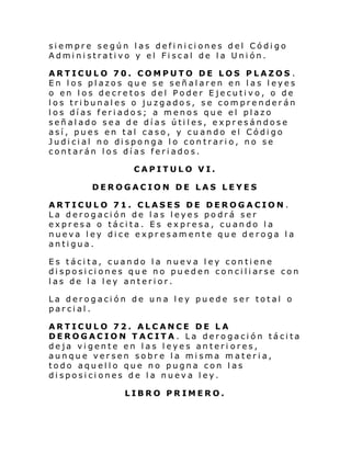 siempre según las definiciones del Código
Administrativo y el Fiscal de la Unión.
ARTICULO 70. COMPUTO DE LOS PLAZOS .
En los plazos qu e se señalaren en las leyes
o en los decretos del Poder Ejecutivo, o de
los tribunales o juzgados, se comprenderán
los días feriados; a menos que el plazo
señalado sea de días útiles, expresándose
así, pues en tal caso, y cuando el Código
Judi ci al no di spo nga l o con trari o, no se
contarán los días feriados.
CAPITULO VI.
DEROGACION DE LAS LEYES
ARTICULO 71. CLASES DE DEROGACION .
La derogación de las leyes podrá ser
expresa o tácita. Es expresa, cuando la
nueva ley dice expresamente que deroga la
antigua.
Es tácita, cuando la nueva ley contiene
di sposi ci ones qu e no pu ed en con ci li arse con
las de la ley anterior.
La derogación de una ley puede ser total o
parcial.
ARTICULO 72. ALCANCE DE LA
DEROGACION TACITA. La derogación tácita
deja vigente en las leyes anteri ores,
aunque versen sobre la misma materia,
todo aquello que no pugna con las
disposiciones de la nueva ley.
LIBRO PRIMERO.

 
