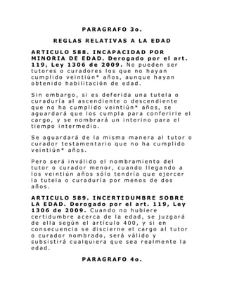 PARAGRAFO 3o.
REGLAS RELATIVAS A LA EDAD
ARTICULO 588. INCAPACIDAD POR
MINORIA DE EDAD. Derogado por el art.
119, Ley 1306 de 2009. No pueden ser
tutores o curadores los que no hayan
cumplido veintiún* años, aunque hayan
obtenido habilitación de edad.
Sin embargo, si es deferida una tutela o
curaduría al ascendiente o descendiente
que no ha cumplido veintiún* años, se
aguardará que los cumpla para conferirle el
cargo, y se nombrará un interino para el
tiempo intermedio.
Se aguardará de la misma manera al tutor o
curador testamentario que no ha cumplido
veintiún* años.
Pero será inválido el nombramiento del
tutor o curador menor, cuando llegando a
los veintiún años sólo tendría que ejercer
la tutela o curaduría por menos de dos
años.
ARTICULO 589. INCERTIDUMBRE SOBRE
LA EDAD. Derogado por el art. 119, Ley
1306 de 2009. Cuando no hubiere
certidumbre acerca de la edad, se juzgará
de ella según el artículo 400, y si en
consecuencia se discierne el cargo al tutor
o curador nombrado, será válido y
subsistirá cualquiera que sea realmente la
edad.
PARAGRAFO 4o.

 
