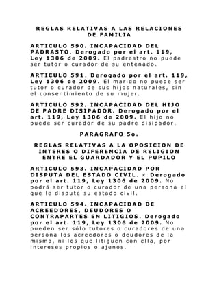 REGLAS RELATIVAS A LAS RELACIONES
DE FAMILIA
ARTICULO 590. INCAPACIDAD DEL
PADRASTO. Derogado por el art. 119,
Ley 1306 de 2009. El padrastro no puede
ser tutor o curador de su entenado.
ARTICULO 591 . Derogado por el art. 119,
Ley 1306 de 2009. El marido no puede ser
tutor o curador de sus hijos naturales, sin
el consentimiento de su mujer.
ARTICULO 592. INCAPACIDAD DEL HIJO
DE PADRE DISIPADOR. Derogado por el
art. 119, Ley 1306 de 2009. El hijo no
puede ser curador de su padre disipador.
PARAGRAFO 5o.
REGLAS RELATIVAS A LA OPOSICION DE
INTERES O DIFERENCIA DE RELIGION
ENTRE EL GUARDADOR Y EL PUPILO
ARTICULO 593. INCAPACIDAD POR
DISPUTA DEL ESTADO CIVIL. < Derogado
por el art. 119, Ley 1306 de 2009. No
podrá ser tutor o curador de una persona el
que le dispute su estado civil.
ARTICULO 594. INCAPACIDAD DE
ACREEDORES, DEUDORES O
CONTRAPARTES EN LITIGIOS . Derogado
por el art. 119, Ley 1306 de 2009. No
pueden ser sólo tutores o curadores de una
persona los acreedores o deudores de la
mi sma, ni l os que l i ti guen con el l a, por
intereses propios o ajenos.

 