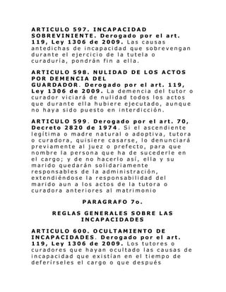ARTICULO 597. INCAPACIDAD
SOBREVINIENTE. Derogado por el art.
119, Ley 1306 de 2009. Las causas
antedichas de incapacidad que sobrevengan
durante el ejercicio de la tutela o
curaduría, pondrán fin a ella.
ARTICULO 598. NULIDAD DE LOS ACTOS
POR DEMENCIA DEL
GUARDADOR. Derogado por el art. 119,
Ley 1306 de 2009. La demencia del tutor o
curador viciará de nulidad todos los actos
que durante ella hubiere ejecutado, aunque
no haya sido puesto en interdicción.
ARTICULO 599 . Derogado por el art. 70,
Decreto 2820 de 1974 . Si el ascendiente
legítima o madre natural o adoptiva, tutora
o curadora, quisiere casarse, lo denunciará
previamente al juez o prefecto, para que
nombre la persona que ha de sucederle en
el cargo; y de no hacerlo así, ella y su
marido quedarán solidariamente
responsables de la administración,
extendiéndose la responsabilidad del
marido aun a los actos de la tutora o
curadora anteriores al matrimonio
PARAGRAFO 7o.
REGLAS GENERALES SOBRE LAS
INCAPACIDADES
ARTICULO 600. OCULTAMIENTO DE
INCAPACIDADES. Derogado por el art.
119, Ley 1306 de 2009. Los tutores o
curadores que hayan ocultado las causas de
incapacidad que existían en el tiempo de
deferírseles el cargo o que después

 