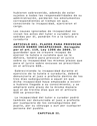 hubieren sobrevenido, además de estar
sujetos a todas las responsabilidades de su
administración, perderán los emolumentos
correspondientes al tiempo en que,
conociendo la incapacidad, ejercieron el
cargo.
Las causas ignoradas de incapacidad no
vician los actos del tutor o curador; pero
sabidas por él, pondrán fin a la tutela o
curaduría
ARTICULO 601. PLAZOS PARA PROVOCAR
JUICIO SOBRE INCAPACIDAD. Derogado
por el art. 119, Ley 1306 de 2009. El
guardador que se creyere incapaz de
ejercer la tutela o curatela que se le
defiere, tendrá para provocar el juicio
sobre su incapacidad los mismos plazos que
para el juicio sobre excusas se prescriben
en el artículo 608..
Sobreviniendo la incapacidad durante el
ejercicio de la tutela o curaduría, deberá
denunciarla al juez o prefecto dentro de los
tres días subsiguientes a aquel en que
dicha incapacidad haya empezado a existir
o hubiere llegado a su conocimiento; y se
ampliará este plazo de la misma manera
que el de treinta días que en el artículo
608 se prescribe.
La incapacidad del tutor o curador podrá
también ser denunciada al juez o prefecto
por cualquiera de los consanguíneos del
pupilo, por su cónyuge y aun por cualquier
persona del pueblo.
CAPITULO II.

 
