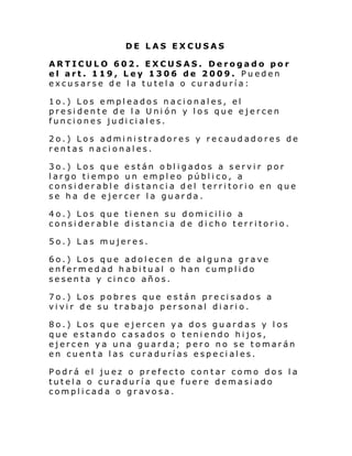 DE LAS EXCUSAS
ARTICULO 602. EXCUSAS. Derogado por
el art. 119, Ley 1306 de 2009. Pueden
excusarse de la tutela o curaduría:
1o.) Los empleados nacionales, el
presidente de la Unión y los que ejercen
funciones judiciales.
2o.) Los administradores y recaudadores de
rentas nacionales.
3o.) Los que están obligados a servir por
largo tiempo un empleo público, a
considerable distancia del territorio en que
se ha de ejercer la guarda.
4o.) Los que tienen su domicilio a
considerable distancia de dicho territorio.
5o.) Las mujeres.
6o.) Los que adolecen de alguna grave
enfermedad habitual o han cumplido
sesenta y cinco años.
7o.) Los pobres que están precisados a
vivir de su trabajo personal diario.
8o.) Los que ejercen ya dos guardas y los
que estando casados o teniendo hijos,
ejercen ya una guarda; pero no se tomarán
en cuenta las curadurías especiales.
Podrá el juez o prefecto contar como dos la
tutela o curaduría que fuere demasiado
complicada o gravosa.

 
