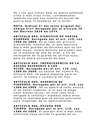9o.) Los que tienen bajo su patria potestad
cinco o más hijos vivos; contándoseles
también los que han muerto en acción de
guerra bajo la banderas de la Unión.
NOTA. Ordinal 5º del texto original del
Código Civil derogado por el artículo 70
del Decreto 2820 de 1974.
ARTICULO 603. EJERCICIO DE VARIAS
GUARDAS. Derogado por el art. 119, Ley
1306 de 2009. En el caso del artículo
precedente, número 8o, el que ejercier e
dos o más guardas de personas que no son
hijos suyos, tendrá derecho para pedir que
se le exonere de una de ellas, a fin de
encargarse de la guarda de un hijo suyo;
pero no podrá excusarse de ésta
ARTICULO 604. IMPROCEDENCIA DE LA
EXCUSA REFERENTE A LOS
HIJOS. Derogado por el art. 119, Ley
1306 de 2009. La excusa del número 9o,
artículo 602, no podrá alegarse para no
servir la tutela o curaduría del hijo.
ARTICULO 605. AUSENCIA DE
FIADORES. Derogado por el art. 119, Ley
1306 de 2009. No se admitirá como excusa
el no hallar fiadores, si el que la alega
tiene bienes raíces; en este caso será
obligado a constituir hipoteca sobre ellos
hasta la cantidad que se estime suficiente
para responder de su administración.
ARTICULO 606. EXCUSA POR
TIEMPO. Derogado por el art. 119, Ley
1306 de 2009. El que por diez o más años
continuos haya servido la guarda de un

 