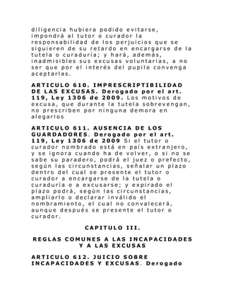 diligencia hubiera podido evitarse,
impondrá al tutor o curador la
responsabilidad de los perjuicios que se
siguieren de su retardo en encargarse de la
tutela o curaduría; y hará, además,
i nadmi si bl es su s e xcu sas vol untari as, a no
ser que por el interés del pupilo convenga
aceptarlas.
ARTICULO 610. IMPRESCRIPTIBILIDAD
DE LAS EXCUSAS. Derogado por el art.
119, Ley 1306 de 2009. Los motivos de
excusa, que durante la tutela sobrevengan,
no prescriben por ninguna demora en
alegarlos
ARTICULO 611. AUSENCIA DE LOS
GUARDADORES. Derogado por el art.
119, Ley 1306 de 2009 Si el tutor o
curador nombrado está en país extra njero,
y se ignora cuando ha de volver, o si no se
sabe su paradero, podrá el juez o prefecto,
según las circunstancias, señalar un plazo
dentro del cual se presente el tutor o
curador a encargarse de la tutela o
curaduría o a excusarse; y expirado el
plazo podrá, según las circunstancias,
ampliarlo o declarar inválido el
nombramiento, el cual no convalecerá,
aunque después se presente el tutor o
curador.
CAPITULO III.
REGLAS COMUNES A LAS INCAPACIDADES
Y A LAS EXCUSAS
ARTICULO 612. JUICIO SOBRE
INCAPACIDADES Y EXCUSAS. Derogado

 
