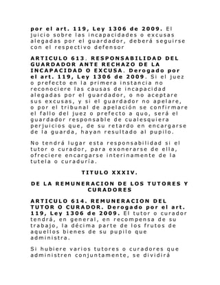 por el art. 119, Ley 1306 de 2009. El
juicio sobre las incapacidades o excusas
alegadas por el guardador, deberá seguirse
con el respectivo defensor
ARTICULO 613 . RESPONSABILIDAD DEL
GUARDADOR ANTE RECHAZO DE LA
INCAPACIDAD O EXCUSA . Derogado por
el art. 119, Ley 1306 de 2009 . Si el juez
o prefecto en la primera instancia no
reconociere las causas de incapacidad
alegadas por el guardador, o no aceptare
sus excusas, y si el guardador no apelare,
o por el tribunal de apelación se confir mare
el fallo del juez o prefecto a quo, será el
guardador responsable de cualesquiera
perjuicios que, de su retardo en encargarse
de la guarda, hayan resultado al pupilo.
No tendrá lugar esta responsabilidad si el
tutor o curador, para exonerarse de ella,
ofreciere encargarse interinamente de la
tutela o curaduría.
TITULO XXXIV.
DE LA REMUNERACION DE LOS TUTORES Y
CURADORES
ARTICULO 614. REMUNERACION DEL
TUTOR O CURADOR. Derogado por el art.
119, Ley 1306 de 2009. El tutor o curador
tendrá, en general, en recompensa de su
trabajo, la décima parte de los frutos de
aquellos bienes de su pupilo que
administra.
Si hubi ere vari os tu tore s o cur adore s qu e
administren conjuntamente, se dividirá

 