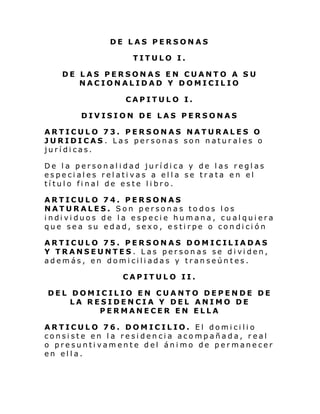 DE LAS PERSONAS
TITULO I.
DE LAS PERSONAS EN CUANTO A SU
NACIONALIDAD Y DOMICILIO
CAPITULO I.
DIVISION DE LAS PERSONAS
ARTICULO 73. PERSONAS NATURALES O
JURIDICAS . Las personas son naturales o
jurídicas.
De la personalidad jurídica y de las reglas
especiales relativas a ella se trata en el
título final de este libro.
ARTICULO 74. PERSONAS
NATURALES. Son personas todos los
i ndi vi duos de l a e speci e hum ana, cu al qui era
que sea su edad, sexo, estirpe o condición
ARTICULO 75. PERSONAS DOMICILIADAS
Y TRANSEUNTES . L as per son as se di vi den,
además, en domiciliadas y transeúntes.
CAPITULO II.
DEL DOMICILIO EN CUANTO DEPENDE DE
LA RESIDENCIA Y DEL ANIMO DE
PERMANECER EN ELLA
ARTICULO 76. DOMICILIO. El domicilio
consiste en la residencia acompañada, real
o presuntivamente del ánimo de permanecer
en ella.

 