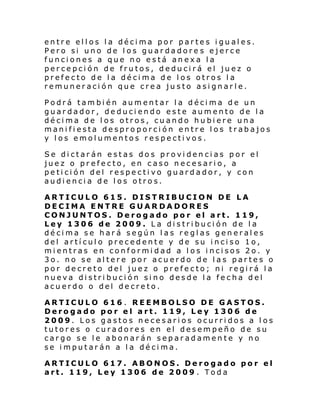 entre ellos la décima por partes iguales.
Pero si uno de los guardadore s ejerce
funciones a que no está anexa la
percepción de frutos, deducirá el juez o
prefecto de la décima de los otros la
remuneración que crea justo asignarle.
Podrá también aumentar la décima de un
guardador, deduciendo este aumento de la
décima de los otros, cuando hubiere una
manifiesta desproporción entre los trabajos
y los emolumentos respectivos.
Se dictarán estas dos providencias por el
juez o prefecto, en caso necesario, a
petición del respectivo guardador, y con
audiencia de los otros.
ARTICULO 615. DISTRIBUCION DE LA
DECIMA ENTRE GUARDADORES
CONJUNTOS. Derogado por el art. 119,
Ley 1306 de 2009. La distribución de la
décima se hará según las reglas generales
del artículo precedente y de su inciso 1o,
mientras en conformidad a los incisos 2o. y
3o. no se altere por acuerdo de las partes o
por decreto del juez o prefecto; ni regirá la
nueva distribución sino desde la fecha del
acuerdo o del decreto.
ARTICULO 616 . REEMBOLSO DE GASTOS.
Derogado por el art. 119, Ley 1306 de
2009. Los gastos necesarios ocurridos a los
tutores o curadores en el desempeño de su
cargo se le abonarán separadamente y no
se imputarán a la décima.
ARTICULO 617. ABONOS. Derogado por el
art. 119, Ley 1306 de 2009 . Toda

 