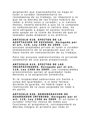asignación que expresamente se haga al
tutor o curador testamentario en
recompensa de su trabajo, se imputará a lo
que de la décima de los frutos hubiere de
caber a dicho tutor o curador; y si valiere
menos, tendrá derecho a que se le complete
su remuneración; pero si valiere más, no
será obligado a pagar el exceso mientras
este quepa en la cuota de bienes de que el
testador pudo disponer a su arbitrio.
ARTICULO 618. EFECTOS DE LA
ACEPTACION DE EXCUSAS . Derogado por
el art. 119, Ley 1306 de 2009 . Las
excusas aceptadas privan al tutor o curador
testamentario de la asignación que se le
haya hecho en remuneración de su trabajo.
Pero las excusas sobrevinientes le privarán
solamente de una parte proporcional.
ARTICULO 619. EFECTOS DE LAS
INCAPACIDADES. Derogado por el art.
119, Ley 1306 de 2009. Las incapacidades
preexistentes quitan al guardador todo
derecho a la asignación antedicha.
Si la incapacidad sobreviene sin hecho o
culpa del guardador, o si éste fallece
durante la guarda, no habrá lugar a la
restitución de la cosa asignada en todo o
en parte.
ARTICULO 620. REMUNERACION DE
GUARDADOR INTERINO. Derogado por el
art. 119, Ley 1306 de 2009 . Si un tutor o
curador interino releva de todas sus
funciones al propietario, corresponderá su
décima íntegra al primero por todo el

 