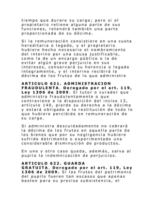 tiempo que durare su cargo; pero si el
propietari o retiene alguna parte de sus
funciones, retendrá también una parte
proporcionada de su décima.
Si la remuneración consistiere en una cuota
hereditaria o legado, y el propietario
hubiere hecho necesario el nombramiento
del interino por una causa justificab le,
como la de un encargo público o la de
evitar algún grave perjuicio en sus
intereses, conservará su herencia o legado
íntegramente, y el interino recibirá la
décima de los frutos de lo que administre
ARTICULO 621. ADMINISTRACION
FRAUDULENTA. Derogado po r el art. 119,
Ley 1306 de 2009 . El tutor o curador que
administra fraudulentamente o que
contraviene a la disposición del inciso 13,
artículo 140, pierde su derecho a la décima
y estará obligado a la restitución de todo lo
que hubiere percibido en remuner ación de
su cargo.
Si administra descuidadamente no cobrará
la décima de los frutos en aquella parte de
los bienes que por su negligencia hubiere
sufrido detrimento o experimentado una
considerable disminución de productos.
En uno y otro caso queda, además , salva al
pupilo la indemnización de perjuicios.
ARTICULO 622. GUARDA
GRATUITA. Derogado por el art. 119, Ley
1306 de 2009. Si los frutos del patrimonio
del pupilo fueren tan escasos que apenas
basten para su precisa subsistencia, el

 