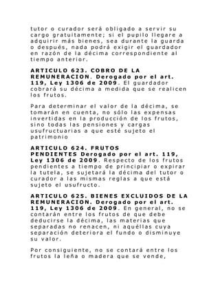 tutor o curador será obligado a servir su
car go gr atui tamen te; si el pupi l o ll egar e a
adquirir más bienes, sea durante la guarda
o después, nada podrá exigir el guardador
en razón de la décima correspondiente al
tiempo anterior.
ARTICULO 623. COBRO DE LA
REMUNERACION. Derogado por el art.
119, Ley 1306 de 2009 . El guardador
cobrará su décima a medida que se realicen
los frutos.
Para determinar el valor de la décima, se
tomarán en cuenta, no sólo las expensas
invertidas en la producción de los frutos,
sino todas las pensiones y cargas
usufructuarias a que esté sujeto el
patrimonio
ARTICULO 624. FRUTOS
PENDIENTES Derogado por el art. 119,
Ley 1306 de 2009 . Respecto de los frutos
pendientes a tiempo de principiar o expirar
la tutela, se sujetará la décima del tutor o
curador a las mismas reglas a que está
sujeto el usufructo.
ARTICULO 625. BIENES EXCLUIDOS DE LA
REMUNERACION. Derogado por el art.
119, Ley 1306 de 2009 . En general, no se
contarán entre los frutos de que debe
deducirse la décima, las materias que
separadas no renacen, ni aquéllas cuya
separación deteriora el fundo o disminuye
su valor.
Por consiguiente, no se contará entre los
frutos la leña o madera que se vende,

 