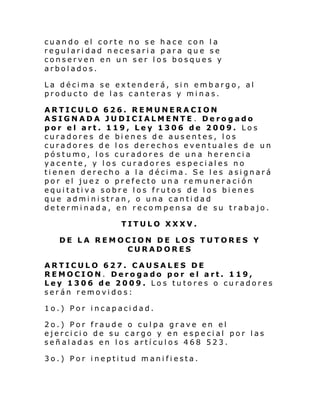 cuando el corte no se hace con la
regularidad necesaria para que se
conserven en un ser los bosques y
arbolados.
La décima se extenderá, sin embargo, al
producto de las canteras y minas.
ARTICULO 626. REMUNERACION
ASIGNADA JUDICIALMENTE . Derogado
por el art. 119, Ley 1306 de 2009. Los
curadores de bienes de ausentes, los
curadores de los derechos eventuales de un
póstumo, los curadores de una herencia
yacente, y los curadores especiales no
tienen derecho a la décima. Se les asignará
por el juez o prefecto una remuneración
equitativa sobre los frutos de los bienes
que administran, o una cantidad
determinada, en recompensa de su trabajo.
TITULO XXXV.
DE LA REMOCION DE LOS TUTORES Y
CURADORES
ARTICULO 627. CAUSALES DE
REMOCION. Derogado por el art. 119,
Ley 1306 de 2009. Los tutores o curadores
serán removidos:
1o.) Por incapacidad.
2o.) Por fraude o culpa grave en el
ejercicio de su cargo y en especial por las
señaladas en los artículos 468 523.
3o.) Por ineptitud manifiesta.

 