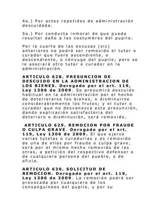 4o.) Por actos repetidos de administración
descuidada.
5o.) Por conducta inmoral de que pueda
resultar daño a las costumbres del pupilo.
Por la cuarta de las excusas (sic)
anteriores no podrá ser removido el tutor o
curador que fuere ascendiente, o
descendiente, o cónyuge del pupilo; pero se
le asociará otro tutor o curador en la
administración.
ARTICULO 628. PRESUNCION DE
DESCUIDO EN LA ADMIN ISTRACION DE
LOS BIENES. Derogado por el art. 119,
Ley 1306 de 2009 . Se presumirá descuido
habitual en la administración por el hecho
de deteriorarse los bienes, o disminuirse
considerablemente los frutos; y el tutor o
curador que no desvanezca esta presun ción,
dando explicación satisfactoria del
deterioro o disminución, será removido.
ARTICULO 629. REMOCION POR FRAUDE
O CULPA GRAVE. Derogado por el art.
119, Ley 1306 de 2009. El que ejerce
varias tutelas o curadurías y es removido
de una de ellas por fraude o culpa grave,
será por el mismo hecho removido de las
otras, a petición del respectivo defensor o
de cualquiera persona del pueblo, o de
oficio.
ARTICULO 630. SOLICITUD DE
REMOCION. Derogado por el art. 119,
Ley 1306 de 2009 . La remoción podrá ser
provocada por cualquiera de los
consanguíneos del pupilo, y por su

 