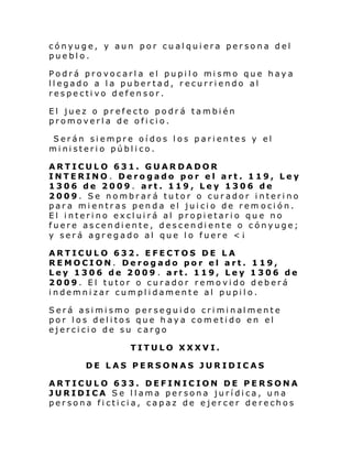 cónyuge, y aun por cualquiera persona del
pueblo.
Podrá pro vocarl a el pupi l o mi smo que haya
llegado a la pubertad, recurriendo al
respectivo defensor.
El juez o prefecto podrá también
promoverla de oficio.
Serán siempre oídos los parientes y el
ministerio público.
ARTICULO 631. GUARDADOR
INTERINO. Derogado por el art. 119, Ley
1306 de 2009. art. 119, Ley 1306 de
2009. Se nombrará tutor o curador interino
para mientras penda el juicio de rem oción.
El interino excluirá al propietario que no
fuere ascendiente, descendiente o cónyuge;
y será agregado al que lo fuere <¡
ARTICULO 632. EFECTOS DE LA
REMOCION. Derogado por el art. 119,
Ley 1306 de 2009 . art. 119, Ley 1306 de
2009. El tutor o curador removido deberá
indemnizar cumplidamente al pupilo.
Será asi mi smo per se gui do cri mi nal ment e
por los delitos que haya cometido en el
ejercicio de su cargo
TITULO XXXVI.
DE LAS PERSONAS JURIDICAS
ARTICULO 633. DEFINICION DE PERSONA
JURIDICA Se llama persona jurídica, una
persona ficticia, capaz de ejercer derechos

 