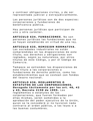y contraer obligaciones civiles, y de ser
representada judicial y extrajudicialmente.
Las personas jurídicas son de dos especies:
corporaciones y fundaciones de
beneficencia pública.
Hay personas jurídicas que participan de
uno y otro carácter.
ARTICULO 634. FUNDACIONES. No son
personas jurídicas las fundaciones que no
se hayan establecido en virtud de una ley.
ARTICULO 635. REMISION NORMATIVA.
Las sociedades industriales no están
comprendidas en las disposiciones de este
título; sus derechos y obligaciones son
reglados, según su naturaleza, por otros
títulos de este Código, y por el Código de
Comercio.
Tampoco se extienden las disposiciones de
este título a las corporaciones o
fundaciones de derecho público, como los
establecimientos que se costean con fondos
del tesoro nacional.
ARTICULO 636. REGLAMENTOS O
ESTATUTOS DE LAS CORPORACIONES.
Derogado tácitamente por los art. 40, 42
y 43, Decreto 2150 de 1995. Los
reglamentos o estatutos de las
corporaciones, que fueren formados por
ellas mismas, serán sometidos a la
aprobación del poder ejecutivo de la Unión,
quien se la concederá si no tuvieren nada
contrario al orden público, a las leyes o a
las buenas costumbres.

 