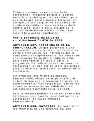Todos a quienes los estatutos de la
corporación irrogaren perjuicio, podrán
recurrir al poder ejecutivo ya citado, para
que en lo que perjudicaren a terceros, se
corrijan, y aun después de aprobados les
quedará expedito su recurso a la justicia
contra toda lesión o perjuicio que de la
aplicación de dichos estatutos les haya
resultado o pueda resultarles.
Ver la Sentencia de la Corte
constitucional C- 670 de 2005
ARTICULO 637. PATRIMONIO DE LA
CORPORACION. Lo que pertenece a una
corporación, no pertenece ni en todo ni en
parte a ninguno de los individuos que la
componen; y recíprocamente, las deudas de
una corporación no dan a nadie derecho
para demandarlas en todo o parte, a
ni nguno de l os i ndi vi duos que com po nen l a
corporación, ni dan acción sobre los bienes
propios de ellos, sino sobre los bienes de la
corporación.
Sin embargo, los miembros pueden,
expresándolo, obligarse en particular, al
mismo tiempo que la corporación se obliga
colectivamente; y la responsabilidad de los
miembros será entonces solidaria si se
estipula expresamente la solidaridad.
Pero la responsabilidad no se extiende a los
herederos, sino cuando los miembros de la
corporación los hayan obligado
expresamente.
ARTICULO 638. MAYORIAS. La mayoría de
los miembros de una corporación, que

 