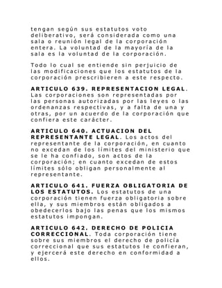 tengan según sus estatutos voto
deliberativo, será considerada como una
sala o reunión legal de la corporación
entera. La voluntad de la mayoría de la
sala es la voluntad de la corporación.
Todo lo cual se entiende sin perjuicio de
las modificaciones que los estatutos de la
corporación prescribieren a este respecto.
ARTICULO 639. REPRESENTACION LEGAL.
Las corporaciones son representadas por
las personas autorizadas por las leyes o las
ordenanzas respectivas, y a falta de una y
otras, por un acuerdo de la corporación que
confiera este carácter.
ARTICULO 640. ACTUACION DEL
REPRESENTANTE LEGAL. Los actos del
representante de la corporación, en cuanto
no excedan de l os l í mi tes del mi ni steri o que
se le ha confi ado, son actos de la
corporación; en cuanto excedan de estos
lí mi tes sól o obl i gan per sonal mente al
representante.
ARTICULO 641. FUERZA OBLIGATORIA DE
LOS ESTATUTOS. Los estatutos de una
corporación tienen fuerza obligatoria sobre
ella, y sus miembros están obligados a
obedecerlos bajo las penas que los mismos
estatutos impongan.
ARTICULO 642. DERECHO DE POLICIA
CORRECCIONAL. Toda corporación tiene
sobre sus miembros el derecho de policía
correccional que sus estatutos le confieran,
y ejercerá este derecho en conformidad a
ellos.

 