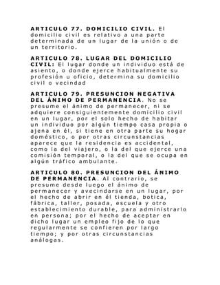ARTICULO 77. DOMICILIO CIVIL. El
domi cili o ci vil es rel ati vo a una parte
determinada de un lugar de la unión o de
un territorio.
ARTICULO 78. LUGAR DEL DOMICILIO
CIVIL: El lugar donde un individuo está de
asiento, o donde ejerce habitualmente su
profesión u oficio, determina su domicilio
civil o vecindad
ARTICULO 79. PRESUNCION NEGATIVA
DEL ÁNIMO DE PERMANENCIA. No se
presume el ánimo de permanecer, ni se
adquiere consiguientemente domicilio civil
en un lugar, por el solo hecho de habitar
un i ndi vi duo por al gún ti empo casa propi a o
ajena en él, si tiene en otra parte su hogar
doméstico, o por otras circunstancias
aparece que la residencia es accidental,
como la del viajero, o la del que ejerce una
comisión temporal, o la del que se ocupa en
algún tráfico ambulante.
ARTICULO 80. PRESUNCION DEL ÁNIMO
DE PERMANENCIA. Al contrario, se
presume desde luego el ánimo de
permanecer y avecindarse en un lugar, por
el hecho de abrir en él tienda, botica,
fábrica, taller, posada, escuela y otro
establecimiento durable, para administrarlo
en persona; por el hecho de aceptar en
dicho lugar un empleo fijo de lo que
regularmente se confieren por largo
tiempo; y por otras circunstancias
análogas.

 