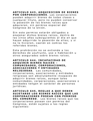 ARTICULO 643. ADQUISICION DE BIENES
POR CORPORACIONES . Las corporaciones
pue den adqui ri r bi enes de to das cl ases s
cualquier título, pero no pueden conservar
la posesión de los bienes raíces que
adquieran, sin permiso especial del
Congreso de la Unión.
Sin este permiso estarán obligados a
enajenar dichos bienes raíces, dentro de
los cinco años subsiguientes al día en que
hayan adquirido la posesión de ellos; y si
no l o hi ci eren, c aer án en comi so l os
referidos bienes.
Esta prohibición no se extiende a los
derechos de usufructo, uso o habitación u
otros asegurados sobre bienes raíces.
ARTICULO 644. INCAPACIDAD DE
ADQUIRIR BIENES RAICES COMUNIDADES, CORPORACIONES,
ASOCIACIONES Y ENTIDADES
RELIGIOSAS. Las comunidades,
corporaciones, asociaciones y entidades
religiosas son absolutamente incapaces de
adqui ri r bi enes raí ce s, aun que tal es
comunidades, corporaciones, asociaciones o
entidades tengan el carácter de personas
jurídicas.
ARTICULO 645. REGLAS A QUE DEBEN
SUJETARSE LOS BIENES RAICES QUE LAS
CORPORACIONES POSEAN CON PERMISO
DEL CONGRESO. Los bienes raíces que las
corporaciones posean con permiso del
Congreso, están sujetos a las reglas
siguientes:

 