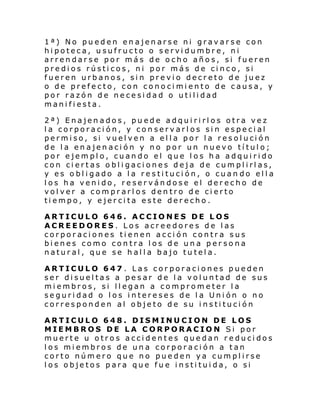 1ª) No pueden enajenarse ni gravarse con
hipoteca, usufructo o servidumbre, ni
arrendarse por más de ocho años, si fueren
predios rústicos, ni por más de cinco, si
fueren urbanos, sin previo decreto de juez
o de prefecto, con conocimiento de causa, y
por razón de necesidad o utilidad
manifiesta.
2ª) Enajenados, puede adquirirlos otra vez
la corporación, y conservarlos sin especial
permi so, si vuel ven a el l a por l a res ol uci ón
de la enajenación y no por un nuevo título;
por ejemplo, cuando el que los ha adquirido
con ciertas obligaciones deja de cumplirlas,
y es obligado a la restitución, o cuan do ella
los ha venido, reservándose el derecho de
volver a comprarlos dentro de cierto
tiempo, y ejercita este derecho.
ARTICULO 646. ACCIONES DE LOS
ACREEDORES. Los acreedores de las
corporaciones tienen acción contra sus
bienes como contra los de una per sona
natural, que se halla bajo tutela.
ARTICULO 647 . Las corporaciones pueden
ser disueltas a pesar de la voluntad de sus
miembros, si llegan a comprometer la
seguridad o los intereses de la Unión o no
corresponden al objeto de su institución
ARTICULO 648. DISMINUCION DE LOS
MIEMBROS DE LA CORPORACION Si por
muerte u otros accidentes quedan reducidos
los miembros de una corporación a tan
corto número que no pueden ya cumplirse
los objetos para que fue instituida, o si

 