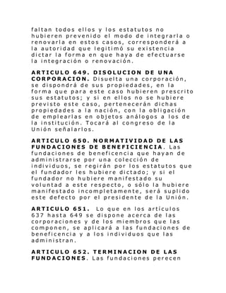 faltan todos ellos y los estatutos no
hubieren prevenido el modo de integrarla o
renovarla en estos casos, corresponderá a
la autoridad que legitimó su existencia
dictar la forma en que haya de efectuarse
la integración o renovación.
ARTICULO 649. DISOLUCION DE UNA
CORPORACION. Disuelta una corporación,
se dispondrá de sus propiedades, en la
forma que para este caso hubieren prescrito
sus estatutos; y si en ellos no se hubiere
previsto este caso, pertenecerán dichas
propi edades a l a naci ón, con l a obl i gaci ón
de emplearlas en objetos análogos a los de
la institución. Tocará al congreso de la
Unión señalarlos.
ARTICULO 650. NORMATIVIDAD DE LAS
FUNDACIONES DE BENEFICIENCIA . Las
fundaciones de beneficencia que hayan de
administrarse por una colección de
i ndi vi duos, se r egi rán por l os estatu tos que
el fundador les hubiere dictado; y si el
fundador no hubiere manifestado su
voluntad a este respecto, o sólo la hubiere
manifestado incompletamente, será suplido
este defecto por el presidente de la Unión.
ARTICULO 651. Lo que en los artículos
637 hasta 649 se dispone acerca de las
corporaciones y de los miembros que las
componen, se aplicará a las fundaciones de
benefi cenci a y a l os i ndi vi duos que l as
administran.
ARTICULO 652. TERMINACION DE LAS
FUNDACIONES. Las fundaciones perecen

 