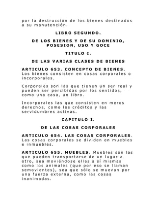 por la destrucción de los bienes destinados
a su manutención.
LIBRO SEGUNDO.
DE LOS BIENES Y DE SU DOMINIO,
POSESION, USO Y GOCE
TITULO I.
DE LAS VARIAS CLASES DE BIENES
ARTICULO 653. CONCEPTO DE BIENES .
Los bienes consisten en cosas corporales o
incorporales.
Corporales son las que tienen un ser real y
pueden ser percibidas por los sentidos,
como una casa, un libro.
Incorporales las que consisten en meros
derechos, como los créditos y las
servidumbres activas.
CAPITULO I.
DE LAS COSAS CORPORALES
ARTICULO 654. LAS COSAS CORPOR ALES.
Las cosas corporales se dividen en muebles
e inmuebles.
ARTICULO 655. MUEBLES. Muebles son las
que pueden transportarse de un lugar a
otro, sea moviéndose ellas a sí mismas
como los animales (que por eso se llaman
semovientes), sea que sólo se muevan por
una fuerza externa, como las cosas
inanimadas.

 