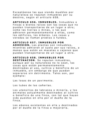 Exceptúense las que siendo muebles por
naturaleza se reputan inmuebles por su
destino, según el artículo 658.
ARTICULO 656. INMUEBLES. Inmuebles o
fincas o bienes raíces son las cosas que no
pueden transportarse de un lugar a otro;
como las tierras y minas, y las que
adhieren permanentemente a ellas, como
l os edi fi ci os, l os árbol es. L as c as as y
veredas se llaman predios o fundos.
ARTICULO 657. INMUEBLES POR
ADHESION. Las plantas son inmuebles,
mientras adhieren al suelo por sus raíces, a
menos que estén en macetas o cajones que
puedan transportarse de un lugar a otro.
ARTICULO 658. INMUEBLES POR
DESTINACION. Se reputan inmuebles,
aunque por su naturaleza no lo sean, las
cosas que están permanentemente
destinadas al uso, cultivo y beneficio de un
inmueble, sin embargo de que puedan
separarse sin detrimento. Tales son, por
ejemplo:
Las losas de un pavimento.
Los tubos de las cañerías.
Los utensilios de labranza o minería, y los
animales actualmente destinados al cultivo
o beneficio de una finca, con tal que hayan
sido puestos en ella por el dueño de la
finca.
Los abonos existentes en ella y destinados
por el dueño de la finca a mejorarla.

 