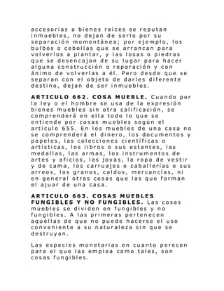 accesorias a bienes raíces se reputan
inmuebles, no dejan de serlo por su
separación momentánea; por ejemplo, los
bulbos o cebollas que se arrancan para
volverlos a plantar, y las losas o piedras
que se desencajan de su lugar para hacer
alguna construcción o reparación y con
ánimo de volverlas a él. Pero desde que se
separan con el objeto de darles diferente
destino, dejan de ser inmuebles.
ARTICULO 662. COSA MUEBLE. Cuando por
la ley o el hombre se usa de la expresión
bienes muebles sin otra calificación, se
comprenderá en ella todo lo que se
entiende por cosas muebles según el
artículo 655. En los muebles de una casa no
se comprenderá el dinero, los documentos y
papeles, las colecciones científicas o
artísticas, los libros o sus estantes, las
medallas, las armas, los instrumentos de
artes y oficios, las joyas, la ropa de vestir
y de cama, los carruajes o caballerías o sus
arreos, los granos, caldos, mercancías, ni
en general otras cosas que las que forman
el ajuar de una casa.
ARTICULO 663. COSAS MUEBLES
FUNGIBLES Y NO FUNGIBLES. Las cosas
muebles se dividen en fungibles y no
fungibles. A las primeras pertenecen
aquéllas de que no puede hacerse el uso
conveniente a su naturaleza sin que se
destruyan.
Las especies monetarias en cuanto perecen
para el que las emplea como tales, son
cosas fungibles.

 