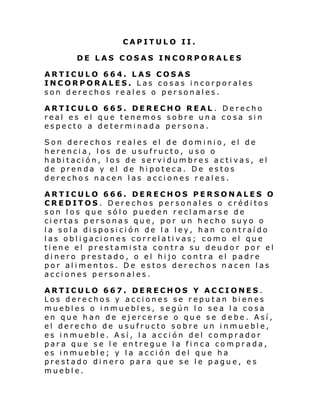 CAPITULO II.
DE LAS COSAS INCORPORALES
ARTICULO 664. LAS COSAS
INCORPORALES. Las cosas incorporales
son derechos reales o personales.
ARTICULO 665. DERECHO REAL. Derecho
real es el que tenemos sobre una cosa sin
especto a determinada persona.
Son derechos reales el de dominio, el de
herencia, los de usufructo, uso o
habitación, los de servidumbres activas, el
de prenda y el de hipoteca. De estos
derechos nacen las acciones reales.
ARTICULO 666. DERECHOS PERSONALES O
CREDITOS . Derechos personales o créditos
son los que sólo pueden reclamarse de
ciertas personas que, por un hecho suyo o
la sola disposición de la ley, han contraído
las obligaciones correlativas; como el que
tiene el prestamista contra su deudor por el
dinero prestado, o el hijo contra el padre
por alimentos. De estos derechos nacen las
acciones personales.
ARTICULO 667. DERECHOS Y ACCIONES .
Los derechos y acciones se reputan bienes
muebles o inmuebles, según lo sea la cosa
en que han de ejercerse o que se debe. Así,
el derecho de usufructo sobre un inmueble,
es inmueble. Así, la acción del comprador
para que se le entregue la finca comprada,
es inmueble; y la acción del que ha
prestado dinero para que se le pague, es
mueble.

 