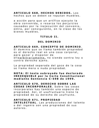 ARTICULO 668. HECHOS DEBIDOS. Los
hechos que se deben se reputan muebles.
a acción para que un artífice ejecute la
obra convenida, o resarza los perjuicios
causados por la inejecución del convenio,
entra, por consiguiente, en la clase de los
bienes muebles.
TITULO II.
DEL DOMINIO
ARTICULO 669. CONCEPTO DE DOMINIO .
El dominio que se llama también propiedad
es el derecho real en una cosa corporal,
para gozar y disponer de
ellaarbitrariamente, no siendo contra ley o
contra derecho ajeno.
La propiedad separada del goce de la cosa
se llama mera o nuda propiedad.
NOTA: El texto subrayado fue declara do
INEXEQUIBLE por la Corte Constitucional
mediante Sentencia C-598 de 1999.
ARTICULO 670. DERECHO SOBRE LAS
COSAS INCORPORALES. Sobre las cosas
incorporales hay también una especie de
propiedad. Así, el usufructuario tiene la
propiedad de su derecho de usufructo.
ARTICULO 671. PROPIEDAD
INTELECTUAL . Las producciones del talento
o del ingenio son una propiedad de sus
autores.

 