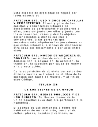 Esta especie de propiedad se regirá por
leyes especiales
ARTICULO 672. USO Y GOCE DE CAPILLAS
Y CEMENTERIOS. El uso y goce de las
capillas y cementerios situados en
posesiones de particulares y accesorios a
ellas, pasarán junto con ellas y junto con
los ornamentos, vasos y demás objetos
pertenecientes a dichas capillas o
cementerios, a las personas que
sucesivamente adquieran las pos esiones en
que están situados, a menos de disponerse
otra cosa por testamento o por acto entre
vivos.
ARTICULO 673. MODOS DE ADQUIRIR EL
DOM IN IO. Lo s mo dos de adqui ri r el
dominio son la ocupación, la accesión, la
tradición, la sucesión por causa de muerte
y la prescripción.
De la adquisición de dominio por estos dos
últimos medios se tratará en el libro de la
sucesión por causa de muerte, y al fin de
este Código.
TITULO III.
DE LOS BIENES DE LA UNION
ARTICULO 674. BIENES PUBLICOS Y DE
USO PUBLICO. Se llaman bienes de la
Unión aquéllos cuyo dominio pertenece a la
República.
Si además su uso pertenece a todos los
habitantes de un territorio, como el de
calles, plazas, puentes y caminos, se

 