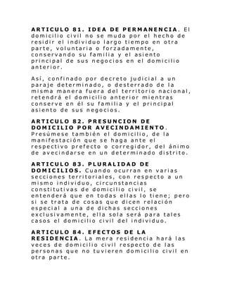 ARTICULO 81. IDEA DE PERMANENCIA. El
domi cili o ci vil no se muda por el hecho de
resi di r el i ndi vi duo l argo ti empo en otra
parte, voluntaria o forzadamente,
conservando su familia y el asiento
principal de sus negocios en el domicilio
anterior.
Así, confinado por decreto judicial a un
paraje determinado, o desterrado de la
misma manera fuera del territorio nacional,
retendrá el domicilio anterior mientras
cons erve en él su fami li a y el pri ncipal
asiento de sus negocios.
ARTICULO 82. PRESUNCION DE
DOMICILIO POR AVECINDAMIENTO .
Presúmese también el domicilio, de la
manifestación que se haga ante el
respectivo prefecto o corregidor, del ánimo
de avecindarse en un determinado distrito.
ARTICULO 83. PLURALIDAD DE
DOMICILIOS. Cuando ocurran en varias
secciones territoriales, con respecto a un
mi smo i ndi vi duo, ci rcunstan ci as
cons ti tuti vas d e domi ci li o ci vil , se
ent end erá que en to das el l as l o ti ene; p ero
si se trata de cosas que dicen relaci ón
especial a una de dichas secciones
exclusivamente, ella sola será para tales
casos el domi cili o ci vil del i ndi vi duo.
ARTICULO 84. EFECTOS DE LA
RESIDENCIA. La mera residencia hará las
vec e s d e domi ci li o ci vil respec to d e l as
per sonas qu e no tu vi eren dom i ci li o ci vil en
otra parte.

 