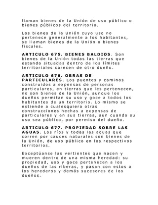 llaman bienes de la Unión de uso público o
bienes públicos del territorio.
Los bienes de la Unión cuyo uso no
pertenece generalmente a los habitantes,
se l l aman bi ene s de l a Uni ón o bi enes
fiscales.
ARTICULO 675. BIENES BALDIOS . Son
bienes de la Unión todas las tierras que
es tan do si tu ad as d entro de l os l í mi tes
territoriales carecen de otro dueño.
ARTICULO 676. OBRAS DE
PARTICULARES . Los puentes y caminos
construidos a expensas de personas
particulares, en tierras que les pertenecen,
no son bienes de la Unión, aunque los
dueños permitan su uso y goce a todos los
habitantes de un territorio. Lo mismo se
extiende a cualesquiera otras
construcciones hechas a expensas de
particulares y en sus tierras, aun cuando su
uso sea público, por permiso del dueño.
ARTICULO 677. PROPIEDAD SOBRE LAS
AGUAS. Los ríos y todas las aguas que
corren por cauces naturales son bienes de
la Unión, de uso público en los respectivos
territorios.
Exceptúanse las vertientes que nacen y
mueren dentro de una misma heredad: su
propiedad, uso y goce pertenecen a los
dueños de las riberas, y pasan con estos a
los herederos y demás sucesores de los
dueños.

 