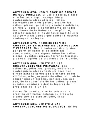 ARTICULO 678. USO Y GOCE DE BIENES
DE USO PUBLICO. El uso y goce que para
el tránsito, riesgo, navegación y
cual es qui era otro s ob jeto s l í ci tos,
corresponden a los particulares en las
calles, plazas, puentes y caminos públicos,
en ríos y lagos, y generalmente en todos
l os bi enes d e l a Uni ón de uso pú bl i co,
estarán sujetos a las disposiciones de este
Código y a las demás que sobre la materia
contengan las leyes.
ARTICULO 679. PROHIBICION DE
CONSTRUIR EN BIENES DE US O PUBLICO
Y FISCALES. Nadie podrá construir, sino
por permiso especial de autoridad
competente, obra alguna sobre las calles,
plazas, puentes, playas, terrenos fiscales,
y demás lugares de propiedad de la Unión.
ARTICULO 680. LIMITE DE LAS
CONSTRUCCIONES PRIVADAS. Las
columnas, pilastras, gradas, umbrales y
cualesquiera otras construcciones que
sirvan para la comodidad u ornato de los
edificios, o hagan parte de ellos, no podrán
ocupar ningún espacio, por pequeño que
sea, de la superficie de las calles, pl azas,
puentes, caminos y demás lugares de
propiedad de la Unión.
Los e di fi ci os en que se h a tol erado l a
práctica contraria, estarán sujetos a la
disposición de este artículo, si se
reconstruyeren.
ARTICULO 681. LIMITE A LAS
CONSTRUCCIONES DE EDIFICIOS . En los

 