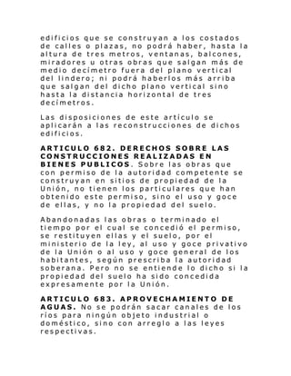 edificios que se construyan a los costados
de calles o plazas, no podrá haber, hasta la
altura de tres metros, ventanas, balcones,
miradores u otras obras que salgan más de
medio decímetro fuera del plano vertical
del lindero; ni podrá haberlos más arr iba
que salgan del dicho plano vertical sino
hasta la distancia horizontal de tres
decímetros.
Las disposiciones de este artículo se
aplicarán a las reconstrucciones de dichos
edificios.
ARTICULO 682. DERECHOS SOBRE LAS
CONSTRUCCIONES REALIZADAS EN
BIENES PUBLICOS . Sobre las obras que
con permiso de la autoridad competente se
construyan en sitios de propiedad de la
Unión, no tienen los particulares que han
obtenido este permiso, sino el uso y goce
de ellas, y no la propiedad del suelo.
Abandonadas las obras o terminado el
tiempo por el cual se concedió el permiso,
se restituyen ellas y el suelo, por el
ministerio de la ley, al uso y goce privativo
de la Unión o al uso y goce general de los
habitantes, según prescriba la autoridad
soberana. Pero no se entiend e lo dicho si la
propiedad del suelo ha sido concedida
expresamente por la Unión.
ARTICULO 683. APROVECHAMIENTO DE
AGUAS. No se podrán sacar canales de los
ríos para ningún objeto industrial o
doméstico, sino con arreglo a las leyes
respectivas.

 