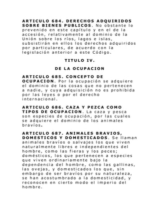 ARTICULO 684. DERECHOS ADQUIRIDOS
SOBRE BIENES PUBLICOS. No obstante lo
prevenido en este capítulo y en el de la
accesión, relativamente al dominio de la
Unión sobre los ríos, lagos e islas,
subsistirán en ellos los derechos adquiridos
por particulares, de acuerdo con la
legislación anterior a este Código.
TITULO IV.
DE LA OCUPACION
ARTICULO 685. CONCEPTO DE
OCUPACION. Por la ocupación se adquiere
el dominio de las cosas que no pertenecen
a nadi e, y cuy a adqui si ci ón no es pr ohi bi da
por las leyes o por el derecho
internacional.
ARTICULO 686. CAZA Y PEZCA COMO
TIPOS DE OCUPACION . La caza y pesca
son especies de ocupación, por las cuales
se adquiere el dominio de los animales
bravíos.
ARTICULO 687. ANIMALES BRAVIOS,
DOMESTICOS Y DOMESTICADOS . Se llaman
animales bravíos o salvajes los que viven
naturalmente libres e independientes del
hombre, como las fieras y los peces;
domésticos, los que pertenecen a especies
que viven ordinariamente bajo la
dependencia del hombre, como las gallinas,
las ovejas, y domesticados los que, sin
embargo de ser bravíos por su naturaleza,
se han acostumbrado a la domesticidad, y
reconocen en cierto modo el imperio del
hombre.

 