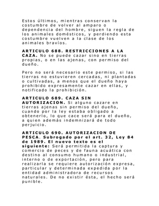 Estos últimos, mientras conservan la
costumbre de volver al amparo o
dependencia del hombre, siguen la regla de
los animales domésticos, y perdiendo esta
costumbre vuelven a la clase de los
animales bravíos.
ARTICULO 688. RESTRICCIONES A LA
CAZA. No se puede cazar sino en tierras
propias, o en las ajenas, con permiso del
dueño.
Pero no será necesario este permiso, si las
tierras no estuvieren cercadas, ni plantadas
o cultivadas, a menos que el dueño haya
prohibido expresamente cazar en ellas, y
noti fi cado l a prohi bi ci ón.
ARTICULO 689. CAZA SIN
AUTORIZACION. Si alguno cazare en
tierras ajenas sin permiso del dueño,
cuando por la ley estaba obligado a
obtenerlo, lo que cace será para el dueño,
a quien además indemnizará de todo
perjuicio.
ARTICULO 690. AUTORIZACION DE
PESCA. Subrogado por el art. 32, Ley 84
de 1989. El nuevo texto es el
siguiente: Será permitida la captura y
comercio de peces y de fauna acuática con
destino al consumo humano o industrial,
interno o de exportación, pero para
realizarla se requiere autorización expresa,
particular y determinada expedida por la
entidad administradora de recursos
naturales. De no exi stir ésta, el hecho será
punible.

 