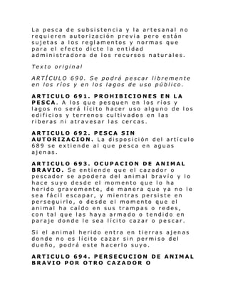 La pesca de subsistencia y la artesanal no
requieren autorización previa pero están
sujetas a los reglamentos y normas que
para el efecto dicte la entidad
administradora de los recursos naturales.
Texto original
ARTÍCULO 690. Se podrá pescar libremente
en los ríos y en los lagos de uso público.
ARTICULO 691. PROHIBICIONES EN LA
PESCA. A los que pesquen en los ríos y
lagos no será lícito hacer uso alguno de los
edificios y terrenos cultivados en las
riberas ni atravesar las cercas.
ARTICULO 692. PESCA SIN
AUTORIZACION. La disposición del artículo
689 se extiende al que pesca en aguas
ajenas.
ARTICULO 693. OCUPACION DE ANIMAL
BRAVIO. Se entiende que el cazador o
pescador se apodera del animal bravío y lo
hace suyo desde el momento que lo ha
herido gravemente, de manera que ya no le
sea fácil escapar, y mientras persiste en
perseguirlo, o desde el momento que el
animal ha caído en sus trampas o redes,
con tal que las haya armado o tendido en
par aje dond e l e se a l í ci to cazar o p e sc ar.
Si el ani mal heri do entra en ti erras ajen as
donde no es lícito cazar sin permiso del
dueño, podrá este hacerlo suyo.
ARTICULO 694. PERSECUCION DE ANIMAL
BRAVIO POR OTRO CAZADOR O

 