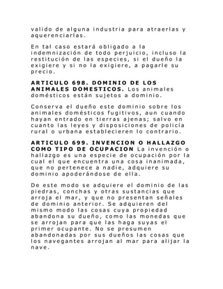 valido de alguna industria para atraerlas y
aquerenciarlas.
En tal caso estará obligado a la
i ndemni zaci ón de todo per jui ci o, i ncluso l a
restitución de las especies, si el dueño la
exigiere y si no la exigiere, a pagarle su
precio.
ARTICULO 698. DOMINIO DE LOS
ANIMALES DOMESTICOS. Los animales
domésticos están sujetos a dominio.
Conserva el dueño este dominio sobre los
animales domésticos fugitivos, aun cuando
hayan entrado en tierras ajenas; salvo en
cuanto las leyes y disposiciones de policía
rural o urbana establecieren lo contrario.
ARTICULO 699. INVENCION O HALLAZGO
COMO TIPO DE OCUPACION La invención o
hallazgo es una especie de ocupación por la
cual el que encuentra una cosa inanimada,
que no pertenece a nadie, adquiere su
dominio apoderándose de ella.
De este modo se adquiere el dominio de las
piedras, conchas y otras sustancias que
arroja el mar, y que no presentan señales
de dominio anterior. Se adquieren del
mismo modo las cosas cuya propiedad
abandona su dueño, como las monedas que
se arrojan para que las haga suyas el
primer ocupante. No se presumen
abandonadas por sus dueños las cosas que
los navegantes arrojan al mar para alijar la
nave.

 