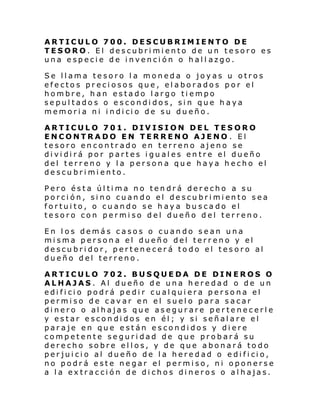ARTICULO 700. DESCUBRIMIENTO DE
TESORO. El descubrimiento de un tesoro es
una especie de invención o hall azgo.
Se llama tesoro la moneda o joyas u otros
efectos preciosos que, elaborados por el
hombre, han estado largo tiempo
sepultados o escondidos, sin que haya
memori a ni i ndi ci o de su du eño.
ARTICULO 701. DIVISION DEL TESORO
ENCONTRADO EN TERRENO AJENO . El
tesoro encontrado en terreno ajeno se
di vi di rá por partes i gu al es en tre el dueño
del terreno y la persona que haya hecho el
descubrimiento.
Pero ésta última no tendrá derecho a su
porci ón, si no cuan do el de scu bri mi ento sea
fortuito, o cuando se haya busca do el
tesoro con permiso del dueño del terreno.
En los demás casos o cuando sean una
misma persona el dueño del terreno y el
descubridor, pertenecerá todo el tesoro al
dueño del terreno.
ARTICULO 702. BUSQUEDA DE DINEROS O
ALHAJAS. Al dueño de una heredad o de un
edificio podrá pedir cualquiera persona el
permiso de cavar en el suelo para sacar
dinero o alhajas que asegurare pertenecerle
y estar escondidos en él; y si señalare el
paraje en que están escondidos y diere
competente seguridad de que probará su
derecho sobre ellos, y de que abonará todo
per jui ci o al dueño de l a here d ad o e di fi ci o,
no podrá este negar el permiso, ni oponerse
a la extracción de dichos dineros o alhajas.

 