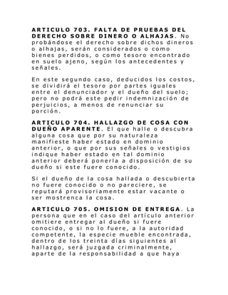 ARTICULO 703. FALTA DE PRUEBAS DEL
DERECHO SOBRE DINERO O ALHAJAS . No
probándose el derecho sobre dichos dineros
o alhajas, serán considerados o como
bienes perdidos, o como tesoro encontrado
en suelo ajeno, según los antecedentes y
señales.
En este segundo caso, deducidos los costos,
se dividirá el tesoro por partes iguales
entre el denunciador y el dueño del suelo;
pero no podrá este pedir indemnización de
perjuicios, a menos de renunciar su
porción.
ARTICULO 704. HALLAZGO DE COSA CON
DUEÑO APARENTE. El que halle o descubra
alguna cosa que por su naturaleza
manifieste haber estado en dominio
anterior, o que por sus señales o vestigios
i ndi que haber estado en tal domi ni o
anterior deberá ponerla a disposición de su
dueño si este fuere conocido.
Si el dueño de l a cosa hal l ada o de scubi erta
no fuere conocido o no pareciere, se
reputará provisoriamente estar vacante o
ser mostrenca la cosa.
ARTICULO 705. OMISION DE ENTREGA. La
persona que en el caso del artículo anterior
omitiere entregar al dueño si fuere
conocido, o si no lo fuere, a la autoridad
competente, la especie mueble encontrada,
dentro de los treinta días siguientes al
hallazgo, será juzgada criminalmente,
aparte de la responsabilidad a que haya

 