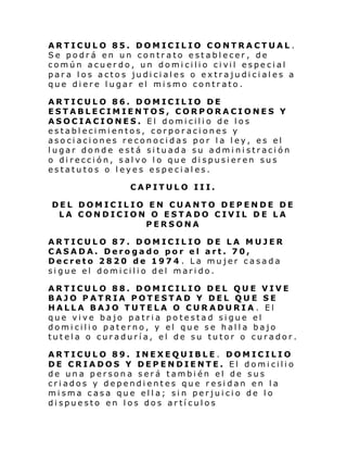 ARTICULO 85. DOMICILIO CONTRACTUAL .
Se podrá en un contrato establecer, de
común acuer do, un domi cili o ci vil especi al
para los actos judiciales o extrajudiciales a
que diere lugar el mismo contrato.
ARTICULO 86. DOMICILIO DE
ESTABLECIMIENTOS, CORPORACIONES Y
ASOCIACIONES. El domicilio de los
establecimientos, corporaciones y
asociaciones reconocidas por la ley, es el
lugar donde está situada su administración
o dirección, salvo lo que dispusieren sus
estatutos o leyes especiales.
CAPITULO III.
DEL DOMICILIO EN CUANTO DEPENDE DE
LA CONDICION O ESTADO CIVIL DE LA
PERSONA
ARTICULO 87. DOMICILIO DE LA MUJER
CASADA. Derogado por el art. 70,
Decreto 2820 de 1974 . La mujer casada
sigue el domicilio del marido.
ARTICULO 88. DOMICILIO DEL QUE VIVE
BAJO PATRIA POTESTAD Y DEL QUE SE
HALLA BAJO TUTELA O CURADURIA . El
que vive bajo patria potestad sigue el
domicilio paterno, y el que se halla bajo
tutela o curaduría, el de su tutor o curador.
ARTICULO 89. INEXEQUIBLE . DOMICILIO
DE CRIADOS Y DEPENDIENTE. El domicilio
de una persona será también el de sus
criados y dependientes que residan en la
misma casa que ella; sin perjuicio de lo
dispuesto en los dos artículos

 