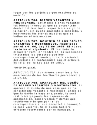 lugar por los perjuicios que ocasione su
omisión.
ARTICULO 706. BIENES VACANTES Y
MOSTRENCOS . Estímanse bienes vacantes
los bienes inmuebles que se encuentran
dentro del territorio respectivo a cargo de
la nación, sin dueño aparente o conocido, y
mostrencos los bienes muebles que se
hal l en en el mi smo caso.
ARTICULO 707. DOMINIO DE LOS BIENES
VACANTES Y MOSTRENCOS. Modificado
por el art. 66, Ley 75 de 1968 . El nuevo
texto es el siguiente: El Instituto de
Bienestar Familiar tendrá en las sucesiones
intestadas los derechos que hoy
corres pond en al muni ci pi o de l a veci ndad
del extinto de conformidad con el artículo
85 (sic) del la Ley 153 de 1887.
Texto original.
ARTÍCULO 707. Los bienes vacantes y los
mostrencos de los territorios pertenecen a
la Unión.
ARTICULO 708. APARICION DEL DUEÑO
DE BIENES VACANTES O MOSTRENCOS . Si
aparece el dueño de una cosa que se ha
considerado vacante o mostrenca, antes de
que la Unión la haya enajenado, le será
restituida pagando las expensas de
aprehensión, conservación y demás que
i nci di eren y l o que por l a l ey
correspondiere al que encontró o denunció
la cosa vacante. Si el dueño hubiere
ofrecido recompensa por el hallazgo, el

 