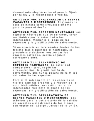 denunciante elegirá entre el premio fijado
por la ley y la recompensa ofrecida.
ARTICULO 709. ENAJENACION DE BIENES
VACANTES O MOSTRENCOS . Enajenada la
cosa se mirará como irrevocablemente
perdida para el dueño.
ARTICULO 710. ESPECIES NAUFRAGAS Las
especies náufragas que se salvaren, serán
restituidas por la autoridad a los
interesados, mediante el pago de las
expensas y la gratificación de salvamento.
Si no aparecieren interesados dentro de los
treinta días siguientes al naufragio, se
procederá a declarar mostrencas las
es pe ci es s al vadas, pre vi o el jui ci o
correspondiente.
ARTICULO 711. SALVAMENTO DE
ESPECIES NAUFRAGAS. La autoridad
competente fijará, según las
circunstancias, la gratificación de
salvamento, que nunca pasará de la mitad
del valor de las especies.
Pero si el salvamento de las especies se
hiciere bajo las órdenes y dirección de la
autoridad pública, se restituirán a los
interesados mediante el abono de las
expensas, sin gratificación de salvamento.
ARTICULO 712. DECLARATORIA DE
BIENES VACANTES O MOSTRENCOS . Los
trámites para la declaratoria de la calidad
de vacantes o mostrencos de los bienes,
son objeto del Código Judicial de la Unión.

 