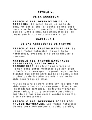 TITULO V.
DE LA ACCESION
ARTICULO 713. DEFINICION DE LA
ACCESION. La accesión es un modo de
adqui ri r por el cual el dueño de un a cosa
pasa a serlo de lo que ella produce o de lo
que se junta a ella. Los productos de las
cosas son frutos naturales o civiles.
CAPITULO I.
DE LAS ACCESIONES DE FRUTOS
ARTICULO 714. FRUTOS NATURALES . Se
llaman frutos naturales los que da la
naturaleza, ayudada o no de la industria
humana.
ARTICULO 715. FRUTOS NATURALES
PENDIENTES, PERCIBIDOS Y
CONSUMIDOS. Los frutos naturales se
llaman pendientes mientras que adhieren
todavía a la cosa que los produce, como las
plantas que están arraigadas al suelo, o los
productos de las plantas mientras no han
sido separados de ellas.
Frutos naturales percibidos son los que han
sido separados de la cosa productiva, como
las maderas cortadas, las frutas y granos
cosechados, etc., y se dicen consumidos
cuando se han consumido verdaderamente,
o se han enajenado.
ARTICULO 716. DERECHOS SOBRE LOS
FRUTOS NATURALES. Los frutos naturales
de una cosa pertenecen al dueño de ella;

 