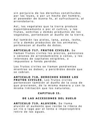 sin perjuicio de los derechos constituidos
por las leyes, o por un hecho del hombre,
al poseedor de buena fe, al sufructuario, al
arrendatario.
Así, los vegetales que la tierra produce
espontáneamente o por el cultivo, y las
frutas, semillas y demás productos de los
vegetales, pertenecen al dueño de la tierra.
Así también las pieles, lana, astas, leche,
cría y demás productos de los animales,
pertenecen al dueño de éstos.
ARTICULO 717. FRUTOS CIVILES. Se
llaman frutos civiles los precios, pensiones
o cánones de arrendamiento o censo, y los
intereses de capitales exigibles, o
impuestos a fondo perdido.
Los frutos civiles se llaman pendientes
mientras se deben; y percibidos desde que
se cobran.
ARTICULO 718. DERECHOS SOBRE LOS
FRUTOS CIVILES. Los frutos civiles
pertenecen también al dueño de la cosa de
que provienen, de la misma manera y con la
mi sma l i mi taci ón que l os natur al es.
CAPITULO II.
DE LAS ACCESIONES DEL SUELO
ARTICULO 719. ALUVION. Se llama
al uvi ón el aumento que r eci be l a ri bera de
un río o lago por el lento e imperceptible
retiro de las aguas.

 