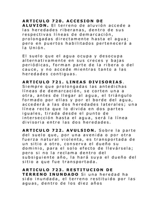 ARTICULO 720. ACCESION DE
ALUVION. El terreno de aluvión accede a
las heredades riberanas, dentro de sus
respectivas líneas de demarcación,
prolongadas directamente hasta el agua;
pero en puertos habilitados pertenecerá a
la Unión.
El suelo que el agua ocupa y desocupa
alternativamente en sus creces y bajas
periódicas, forman parte de la ribera o del
cauce, y no accede mientras tanto a las
heredades contiguas.
ARTICULO 721. LINEAS DIVISORIAS .
Siempre que prolongadas las antedichas
líneas de demarcación, se corten una a
otra, antes de llegar al agua, el triángulo
formado por ellas y por el borde del agua,
accederá a las dos heredades laterales; una
línea recta que lo divida en dos partes
iguales, tirada desde el punto de
intersección hasta el agua, será la línea
divisoria entre las dos heredades.
ARTICULO 722. AVULSION. Sobre la parte
del suelo que, por una avenida o por otra
fuerza natural violenta, es transportada de
un sitio a otro, conserva el dueño su
dominio, para el solo efecto de llevársela;
pero si no la reclama dentro del
subsiguiente año, la hará suya el dueño del
sitio a que fue transportada.
ARTICULO 723. RESTITUCION DE
TERRENO INUNDADO Si una heredad ha
sido inundada, el terreno restituido por las
aguas, dentro de los diez años

 