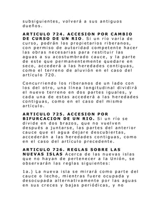 subsiguientes, volverá a sus antiguos
dueños.
ARTICULO 724. ACCESION POR CAMBIO
DE CURSO DE UN RIO. Si un río varía de
curso, podrán los propietarios riberanos,
con permiso de autoridad competente hacer
las obras necesarias para restituir las
aguas a su acostumbrado cauce, y la parte
de este que permanentemente quedare en
seco, accederá a las heredades contiguas,
como el terreno de aluvión en el caso del
artículo 720.
Concurriendo los riberanos de un lado con
l os del otro, una l í nea l ongi tudi nal di vi di rá
el nuevo terreno en dos partes iguales, y
cada una de estas accederá a las heredades
contiguas, como en el caso del mismo
artículo.
ARTICULO 725. ACCESION POR
BIFURCACION DE UN RIO. Si un río se
divide en dos brazos, que no vuelven
después a juntarse, las partes del anterior
cauce que el agua dejare descubiertas,
accederán a las heredades contiguas, como
en el caso del artículo precedente.
ARTICULO 726. REGLAS SOBRE LAS
NUEVAS ISLAS Acerca de las nuevas islas
que no hayan de pertenecer a la Unión, se
observarán las reglas siguientes:
1a.) La nueva isla se mirará como parte del
cauce o lecho, mientras fuere ocupada y
desocupada alternativamente por las aguas
en sus creces y bajas periódicas, y no

 