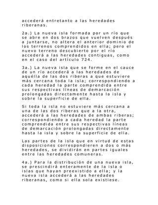 accederá entretanto a las heredades
riberanas.
2a.) La nueva isla formada por un río que
se abre en dos brazos que vuelven después
a juntarse, no altera el anterior dominio de
los terrenos comprendidos en ella; pero el
nuevo terreno descubierto por el río
accederá a las heredades contiguas, como
en el caso del artículo 724.
3a.) La nueva isla que se forme en el cauce
de un río accederá a las heredades de
aquélla de las dos riberas a que estu viere
más cercana toda la isla; correspondiendo a
cada heredad la parte comprendida entre
sus respectivas líneas de demarcación
prolongadas directamente hasta la isla y
sobre la superficie de ella.
Si toda la isla no estuviere más cercana a
una de las dos riberas que a la otra,
accederá a las heredades de ambas riberas;
correspondiendo a cada heredad la parte
comprendida entre sus respectivas líneas
de demarcación prolongadas directamente
hasta la isla y sobre la superficie de ella.
Las partes de la isla que en virtud de estas
disposiciones correspondieren a dos o más
heredades, se dividirán en partes iguales
entre las heredades comuneras.
4a.) Para la distribución de una nueva isla,
se prescindirá enteramente de la isla o
islas que hayan preexistido a ella; y la
nueva isla accederá a las heredades
riberanas, como si ella sola existiese.

 
