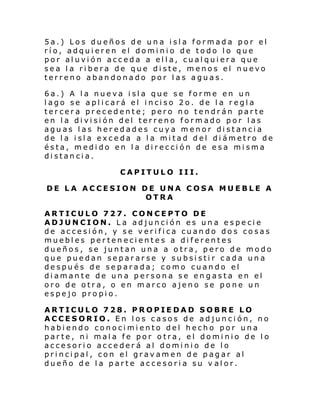 5a.) Los dueños de una isla formada por el
río, adquieren el dominio de todo lo que
por aluvión acceda a ella, cualquiera que
sea la ribera de que diste, menos el nuevo
terreno abandonado por las aguas.
6a.) A la nueva isla que se forme en un
l ago se apl i cará el i nci so 2o. de l a r egl a
tercera precedente; pero no tendrán parte
en la división del terreno formado por las
aguas las heredades cuya menor distancia
de la isla exceda a la mitad del diámetro de
ésta, medido en la dirección de esa misma
distancia.
CAPITULO III.
DE LA ACCESION DE UNA COSA MUEBLE A
OTRA
ARTICULO 727. CONCEPTO DE
ADJUNCION. La adjunción es una especie
de accesión, y se verifica cuando dos cosas
muebles pertenecientes a diferentes
dueños, se juntan una a otra, pero de modo
que puedan separarse y subsistir cada una
después de separada; como cuando el
diamante de una persona se engasta en el
oro de otra, o en marco ajeno se pone un
espejo propio.
ARTICULO 728. PROPIEDAD SOBRE LO
ACCESORIO. En los casos de adjunción, no
habiendo conocimiento del hecho por una
parte, ni mala fe por otra, el dominio de lo
accesorio accederá al dominio de lo
principal, con el gravamen de pagar al
dueño de la parte accesoria su v alor.

 
